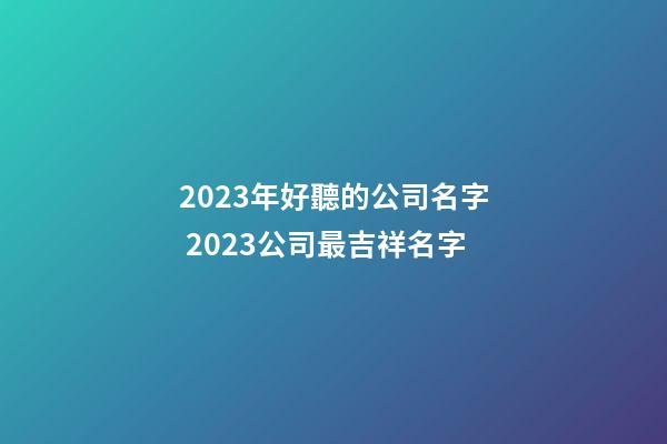 2023年好聽的公司名字 2023公司最吉祥名字